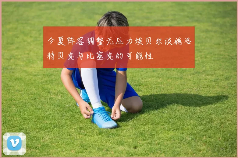 今夏阵容调整无压力埃贝尔谈施洛特贝克与比塞克的可能性