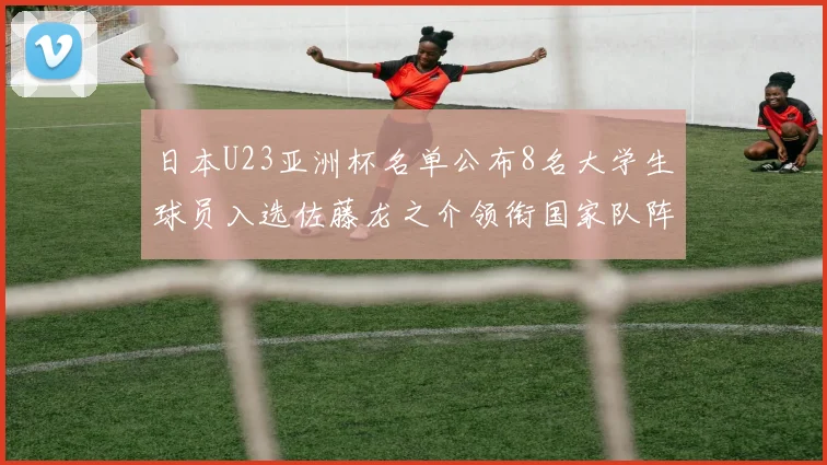 日本U23亚洲杯名单公布8名大学生球员入选佐藤龙之介领衔国家队阵容