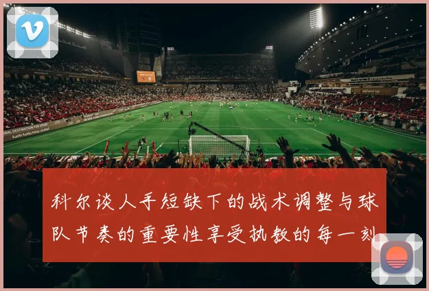 科尔谈人手短缺下的战术调整与球队节奏的重要性享受执教的每一刻