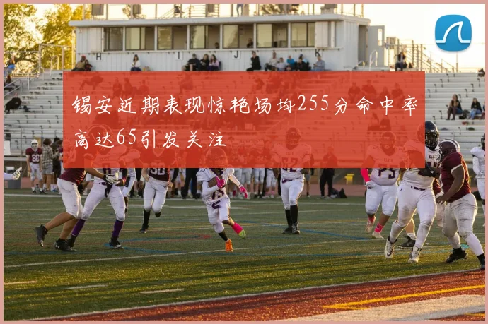 锡安近期表现惊艳场均255分命中率高达65引发关注