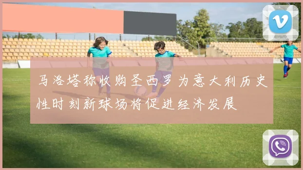 马洛塔称收购圣西罗为意大利历史性时刻新球场将促进经济发展