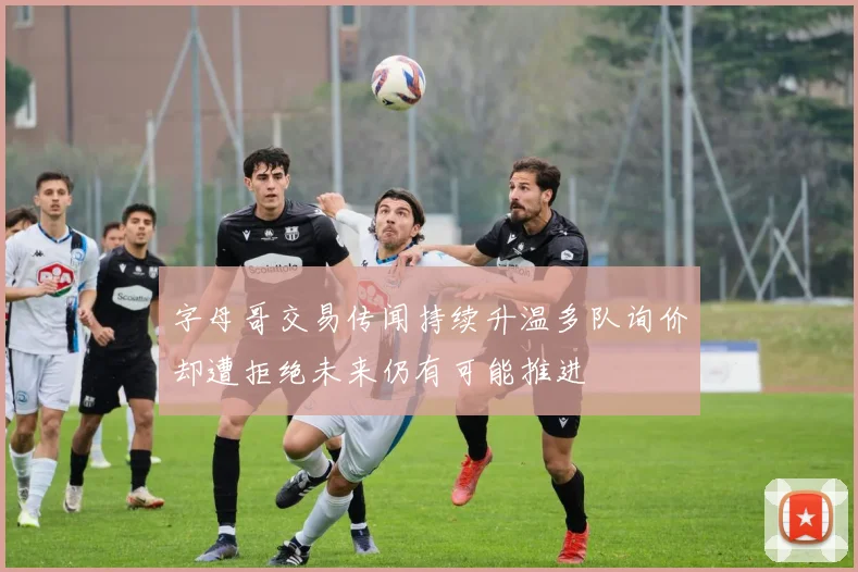 字母哥交易传闻持续升温多队询价却遭拒绝未来仍有可能推进