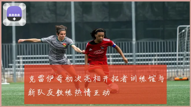 克雷伊奇初次亮相开拓者训练馆与新队友教练热情互动