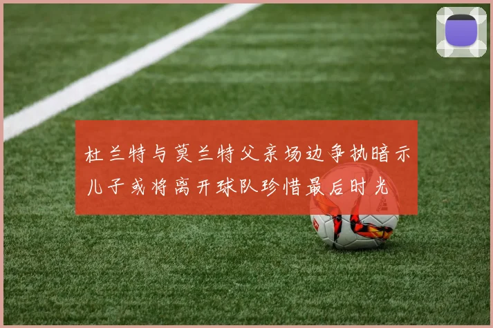 杜兰特与莫兰特父亲场边争执暗示儿子或将离开球队珍惜最后时光
