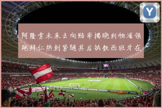 阿隆索未来去向赔率揭晓利物浦领跑拜仁热刺紧随其后执教西班牙在列