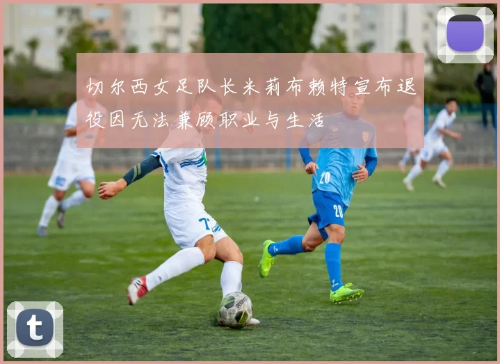 切尔西女足队长米莉布赖特宣布退役因无法兼顾职业与生活