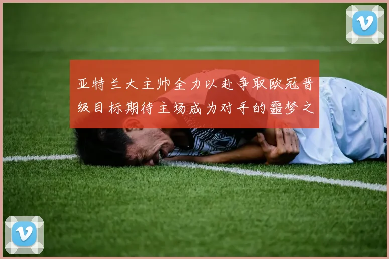 亚特兰大主帅全力以赴争取欧冠晋级目标期待主场成为对手的噩梦之地