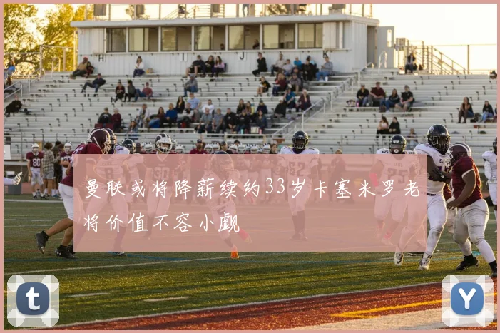 曼联或将降薪续约33岁卡塞米罗老将价值不容小觑