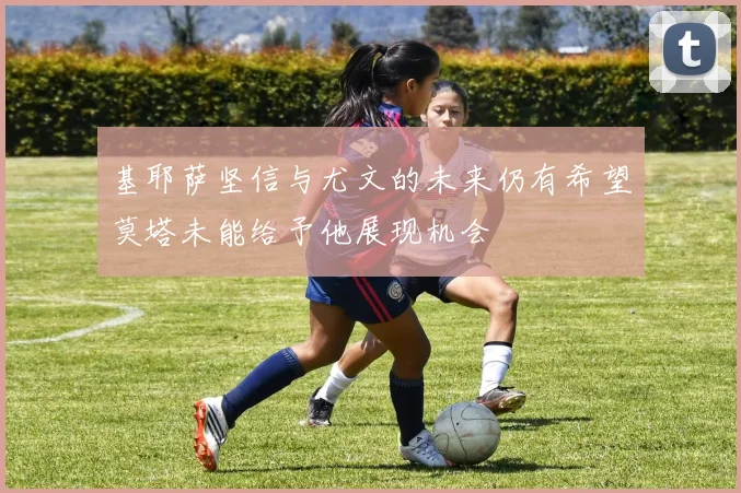 基耶萨坚信与尤文的未来仍有希望莫塔未能给予他展现机会