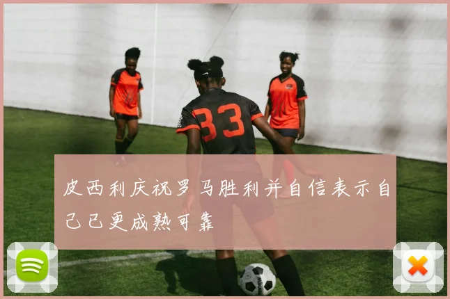 皮西利庆祝罗马胜利并自信表示自己已更成熟可靠