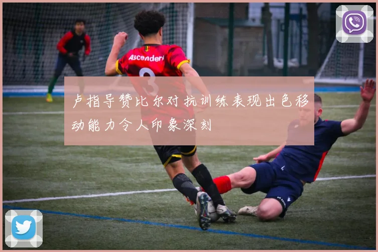 卢指导赞比尔对抗训练表现出色移动能力令人印象深刻