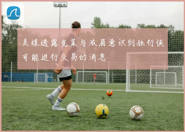 美媒透露克莱与浓眉意识到独行侠可能进行交易的消息