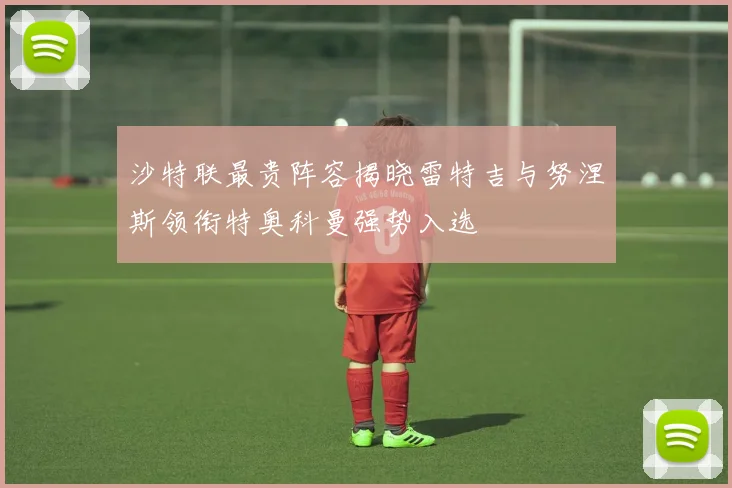 沙特联最贵阵容揭晓雷特吉与努涅斯领衔特奥科曼强势入选