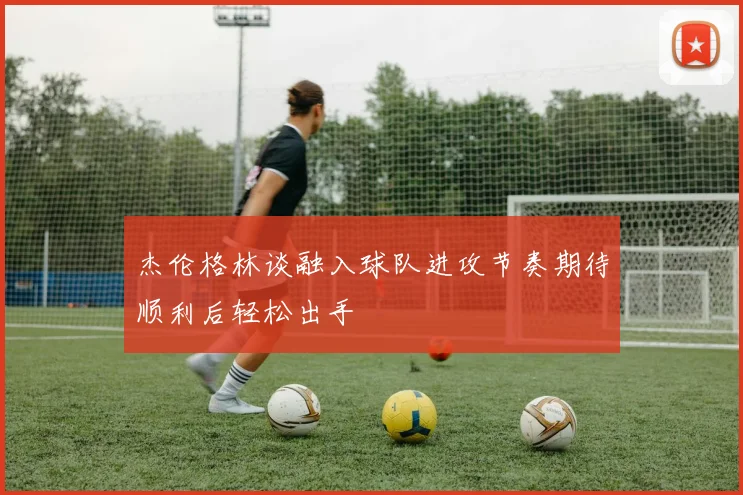 杰伦格林谈融入球队进攻节奏期待顺利后轻松出手