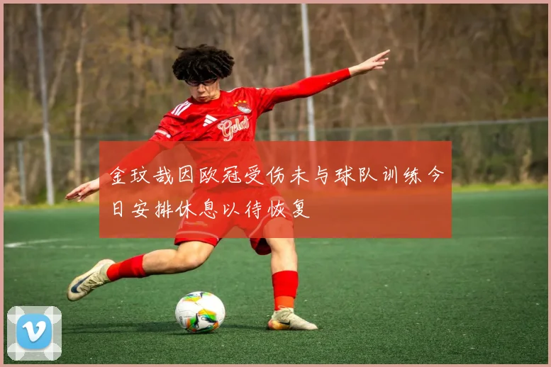 金玟哉因欧冠受伤未与球队训练今日安排休息以待恢复
