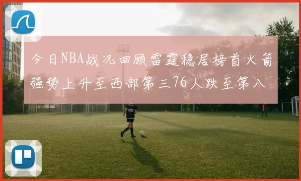 今日NBA战况回顾雷霆稳居榜首火箭强势上升至西部第三76人跌至第八位