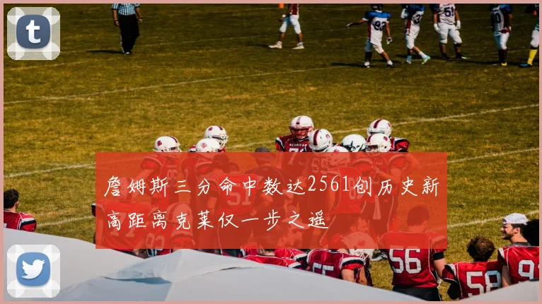 詹姆斯三分命中数达2561创历史新高距离克莱仅一步之遥