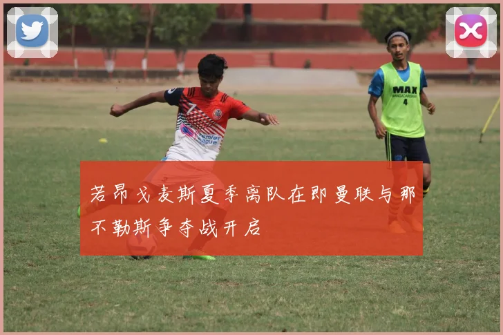 若昂戈麦斯夏季离队在即曼联与那不勒斯争夺战开启