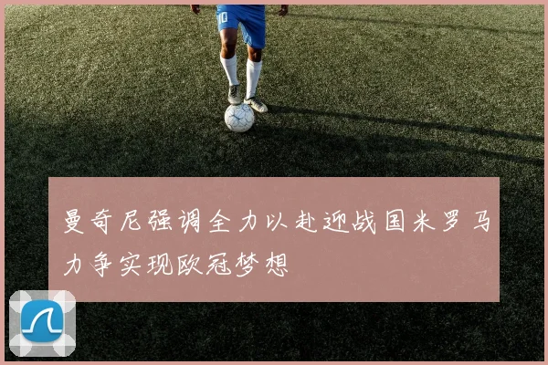 曼奇尼强调全力以赴迎战国米罗马力争实现欧冠梦想