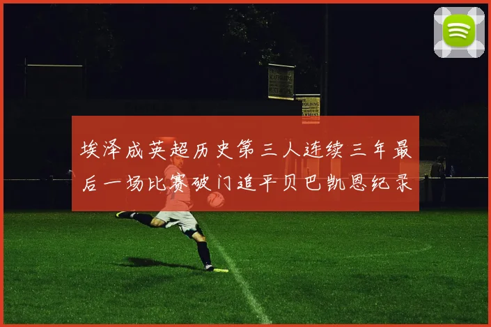 埃泽成英超历史第三人连续三年最后一场比赛破门追平贝巴凯恩纪录