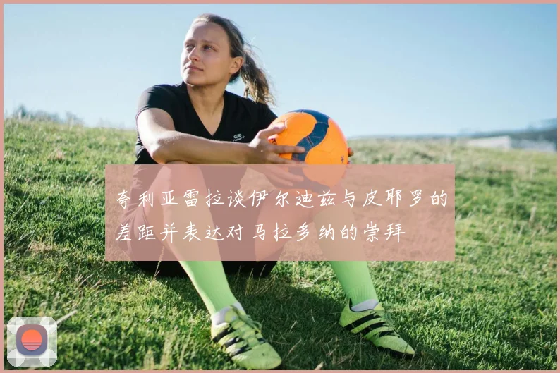 夸利亚雷拉谈伊尔迪兹与皮耶罗的差距并表达对马拉多纳的崇拜