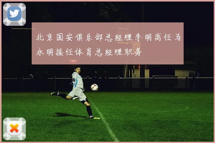 北京国安俱乐部总经理李明离任马永明接任体育总经理职务