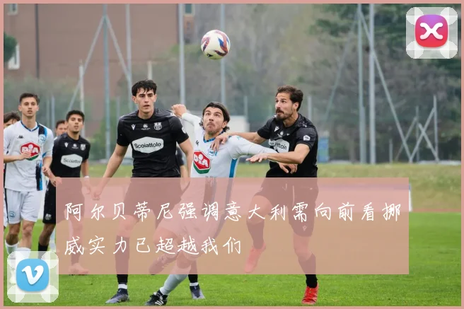 阿尔贝蒂尼强调意大利需向前看挪威实力已超越我们