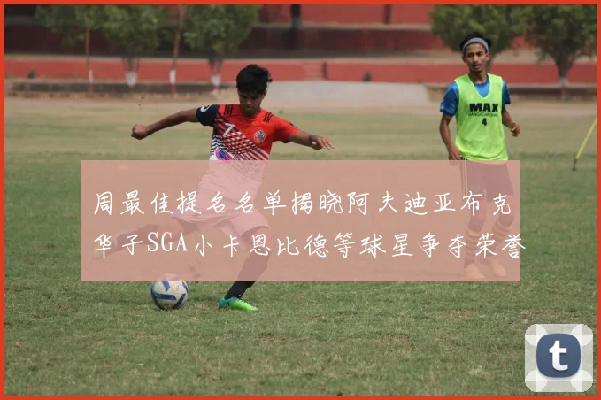 周最佳提名名单揭晓阿夫迪亚布克华子SGA小卡恩比德等球星争夺荣誉