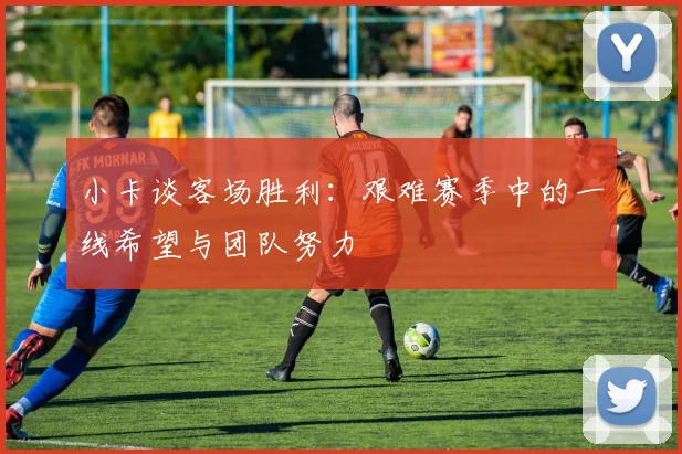 小卡谈客场胜利：艰难赛季中的一线希望与团队努力