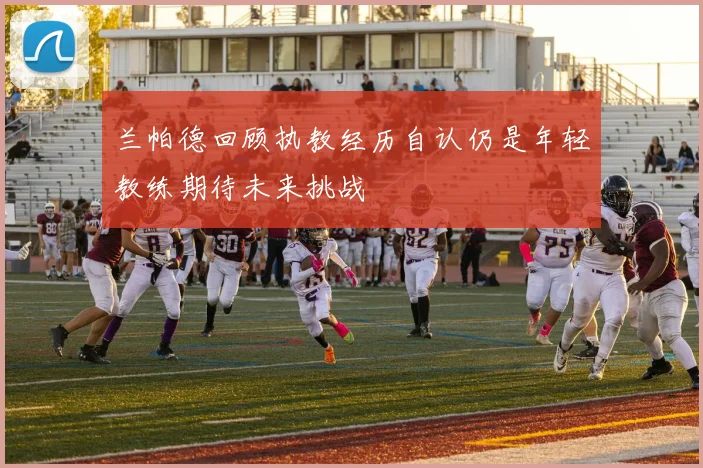 兰帕德回顾执教经历自认仍是年轻教练期待未来挑战