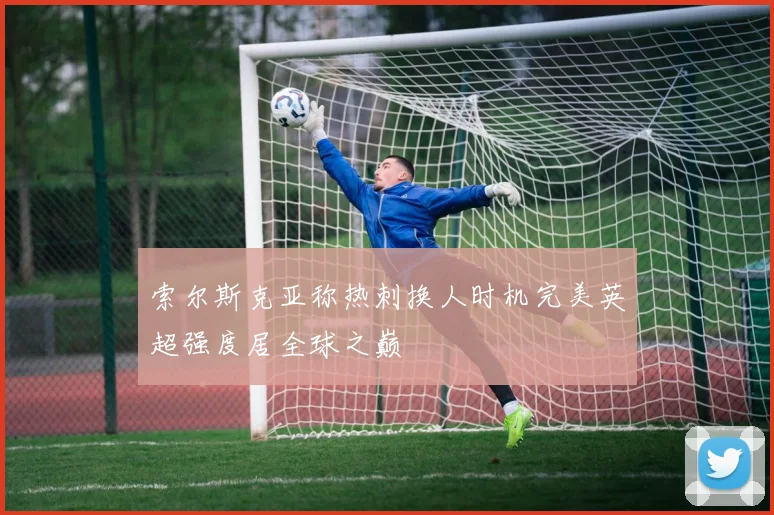 索尔斯克亚称热刺换人时机完美英超强度居全球之巅