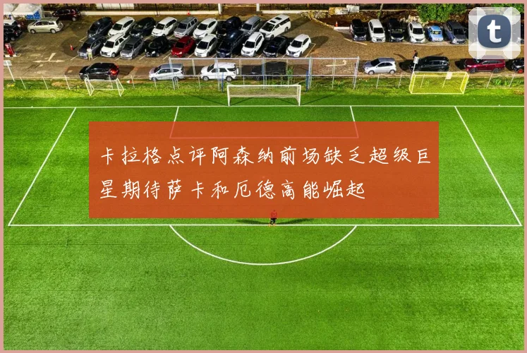 卡拉格点评阿森纳前场缺乏超级巨星期待萨卡和厄德高能崛起